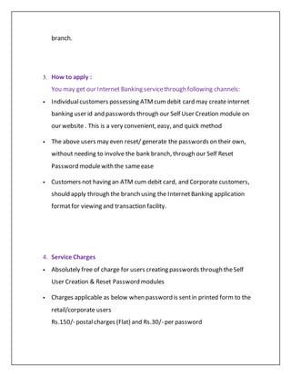 branch.
3. How to apply :
You may get our Internet Banking servicethrough following channels:
 Individualcustomers possessing ATMcumdebit card may create internet
banking user id and passwords through our Self User Creation module on
our website . This is a very convenient, easy, and quick method
 The above users may even reset/ generate the passwords on their own,
without needing to involve the bank branch, through our Self Reset
Password modulewith the sameease
 Customers not having an ATM cum debit card, and Corporate customers,
should apply through the branch using the InternetBanking application
formatfor viewing and transaction facility.
4. Service Charges
 Absolutely free of charge for users creating passwords through theSelf
User Creation & Reset Password modules
 Charges applicable as below when password is sentin printed form to the
retail/corporate users
Rs.150/- postalcharges (Flat) and Rs.30/- per password
 