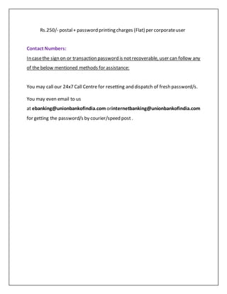 Rs.250/- postal+ password printing charges (Flat) per corporateuser
Contact Numbers:
In casethe sign on or transaction password is notrecoverable, user can follow any
of the below mentioned methods for assistance:
 You may call our 24x7 Call Centre for resetting and dispatch of fresh password/s.
 You may even email to us
at ebanking@unionbankofindia.com orinternetbanking@unionbankofindia.com
for getting the password/s by courier/speed post .
 