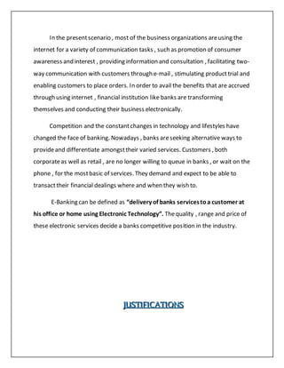 In the presentscenario , most of the business organizations areusing the
internet for a variety of communication tasks , such as promotion of consumer
awareness and interest , providing information and consultation , facilitating two-
way communication with customers through e-mail , stimulating producttrial and
enabling customers to place orders. In order to avail the benefits that are accrued
through using internet , financial institution like banks are transforming
themselves and conducting their business electronically.
Competition and the constantchanges in technology and lifestyles have
changed the face of banking. Nowadays , banks areseeking alternative ways to
provideand differentiate amongsttheir varied services. Customers , both
corporateas well as retail , are no longer willing to queue in banks , or wait on the
phone , for the mostbasic of services. They demand and expect to be able to
transacttheir financial dealings where and when they wish to.
E-Banking can be defined as “delivery of banks servicestoa customer at
his office or home using Electronic Technology”. Thequality , range and price of
these electronic services decide a banks competitive position in the industry.
JJJUUUSSSTTTIIIFFFIIICCCAAATTTIIIOOONNNSSS
 