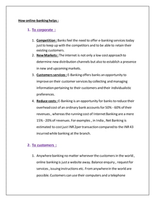 How online-banking helps :
1. To corporate :
1. Competition: Banks feel the need to offer e-banking services today
justto keep up with the competitors and to be able to retain their
existing customers.
2. NewMarkets : The internet is not only a low costapproach to
determine new distribution channels but also to establish a presence
in new and upcoming markets.
3. Customers services : E-Banking offers banks an opportunity to
improveon their customer services by collecting and managing
information pertaining to their customers and their individualistic
preferences.
4. Reduce costs : E-Banking is an opportunity for banks to reduce their
overhead cost of an ordinary bank accounts for 50% - 60% of their
revenues , whereas the running cost of InternetBanking are a mere
15% - 20% of revenues. For examples , in India , Net Banking is
estimated to costjust INR2per transaction compared to the INR43
incurred while banking at the branch.
2. To customers :
1. Anywherebanking no matter wherever the customers in the world ,
online banking is justa website away. Balance enquiry , requestfor
services , issuing instructions etc. Fromanywherein the world are
possible. Customers can use their computers and a telephone
 