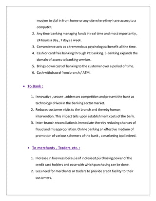modem to dial in fromhome or any site wherethey have access to a
computer.
2. Any time banking managing funds in real time and most importantly ,
24 hours a day , 7 days a week.
3. Convenience acts as a tremendous psychologicalbenefit all the time.
4. Cash or card free banking through PC banking. E-Banking expands the
domain of access to banking services.
5. Brings down cost of banking to the customer over a period of time.
6. Cash withdrawalfrombranch / ATM.
 To Bank :
1. Innovative, secure, addresses competition and present the bank as
technology driven in the banking sector market.
2. Reduces customer visits to the branch and thereby human
intervention. This impact tells upon establishment costs of the bank.
3. Inter-branch reconciliation is immediate thereby reducing chances of
fraud and misappropriation. Onlinebanking an effective medium of
promotion of various schemers of the bank , a marketing tool indeed.
 To merchants , Traders etc. :
1. Increasein business becauseof increased purchasing power of the
credit card holders and ease with which purchasing can be done.
2. Less need for merchants or traders to provide credit facility to their
customers.
 