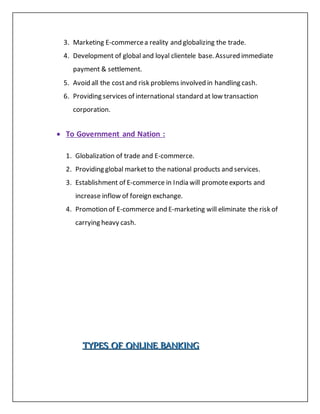 3. Marketing E-commercea reality and globalizing the trade.
4. Development of global and loyal clientele base. Assured immediate
payment & settlement.
5. Avoid all the costand risk problems involved in handling cash.
6. Providing services of international standard at low transaction
corporation.
 To Government and Nation :
1. Globalization of trade and E-commerce.
2. Providing global marketto the national products and services.
3. Establishment of E-commerce in India will promoteexports and
increase inflow of foreign exchange.
4. Promotion of E-commerce and E-marketing will eliminate the risk of
carrying heavy cash.
TTTYYYPPPEEESSS OOOFFF OOONNNLLLIIINNNEEE BBBAAANNNKKKIIINNNGGG
 