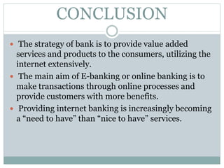 CONCLUSION
 The strategy of bank is to provide value added
services and products to the consumers, utilizing the
internet extensively.
 The main aim of E-banking or online banking is to
make transactions through online processes and
provide customers with more benefits.
 Providing internet banking is increasingly becoming
a “need to have” than “nice to have” services.
 