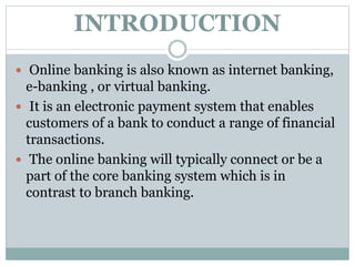 INTRODUCTION
 Online banking is also known as internet banking,
e-banking , or virtual banking.
 It is an electronic payment system that enables
customers of a bank to conduct a range of financial
transactions.
 The online banking will typically connect or be a
part of the core banking system which is in
contrast to branch banking.
 