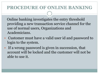 PROCEDURE OF ONLINE BANKING
Online banking investigates the entry threshold
providing a new transaction service channel for the
use of normal users, Organizations and
Academicians.
 Customer must have a valid user id and password to
login to the system.
 If a wrong password is given in succession, that
account will be locked and the customer will not be
able to use it.
 