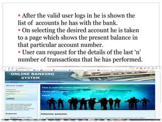  After the valid user logs in he is shown the
list of accounts he has with the bank.
 On selecting the desired account he is taken
to a page which shows the present balance in
that particular account number.
 User can request for the details of the last ‘n’
number of transactions that he has performed.
 