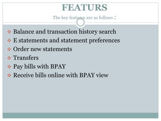 FEATURS
The key features are as follows :
 Balance and transaction history search
 E statements and statement preferences
 Order new statements
 Transfers
 Pay bills with BPAY
 Receive bills online with BPAY view
 