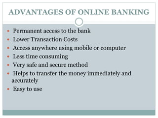 ADVANTAGES OF ONLINE BANKING
 Permanent access to the bank
 Lower Transaction Costs
 Access anywhere using mobile or computer
 Less time consuming
 Very safe and secure method
 Helps to transfer the money immediately and
accurately
 Easy to use
 