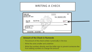 WRITING A CHECK
• Amount of the Check in Numerals
• The amount of the check written numerically in the box
• Write the cents smaller and underline
• Write the numbers directly next the dollar sign to prevent someone else
from adding numbers to change the amount
 