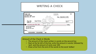 WRITING A CHECK
Amount of the Check in Words
• The amount of the check written in words on the second line
• Start at the far left of the line, write the amount in words, followed by
‘and’, and the amount of cents over 100;
• Draw a line from the end of the words to the word ‘dollars’
 