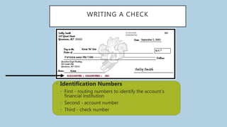 WRITING A CHECK
• Identification Numbers
• First - routing numbers to identify the account’s
financial institution
• Second - account number
• Third - check number
 