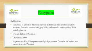 Easypaisa
Definition:
• EasyPaisa is a mobile financial service in Pakistan that enables users to
perform financial transactions, pay bills, and transfer money using their
mobile phones.
• Owner: Telenor Pakistan
• Launched: 2009
• Importance: EasyPaisa promotes digital payments, financial inclusion, and
convenience in Pakistan
 
