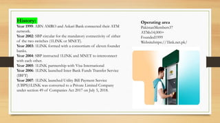 Operating area
PakistanMembers37
ATMs14,000+
Founded1999
Websitehttps://1link.net.pk/
History:
Year 1999: ABN AMRO and Askari Bank connected their ATM
network.
Year 2002: SBP circular for the mandatory connectivity of either
of the two switches (1LINK or MNET).
Year 2003: 1LINK formed with a consortium of eleven founder
banks.
Year 2004: SBP instructed 1LINK and MNET to interconnect
with each other.
Year 2005: 1LINK partnership with Visa International
Year 2006: 1LINK launched Inter Bank Funds Transfer Service
(IBFT)
Year 2007: 1LINK launched Utility Bill Payment Service
(UBPS)1LINK was converted to a Private Limited Company
under section 49 of Companies Act 2017 on July 5, 2018.
 