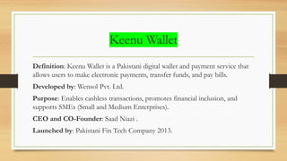 Keenu Wallet
Definition: Keenu Wallet is a Pakistani digital wallet and payment service that
allows users to make electronic payments, transfer funds, and pay bills.
Developed by: Wensol Pvt. Ltd.
Purpose: Enables cashless transactions, promotes financial inclusion, and
supports SMEs (Small and Medium Enterprises).
CEO and CO-Founder: Saad Niazi .
Launched by: Pakistani Fin Tech Company 2013.
 