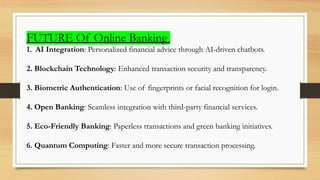 FUTURE Of Online Banking
1. AI Integration: Personalized financial advice through AI-driven chatbots.
2. Blockchain Technology: Enhanced transaction security and transparency.
3. Biometric Authentication: Use of fingerprints or facial recognition for login.
4. Open Banking: Seamless integration with third-party financial services.
5. Eco-Friendly Banking: Paperless transactions and green banking initiatives.
6. Quantum Computing: Faster and more secure transaction processing.
 