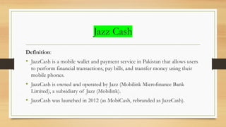 Jazz Cash
Definition:
• JazzCash is a mobile wallet and payment service in Pakistan that allows users
to perform financial transactions, pay bills, and transfer money using their
mobile phones.
• JazzCash is owned and operated by Jazz (Mobilink Microfinance Bank
Limited), a subsidiary of Jazz (Mobilink).
• JazzCash was launched in 2012 (as MobiCash, rebranded as JazzCash).
 