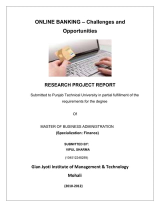 ONLINE BANKING – Challenges and
                    Opportunities




         RESEARCH PROJECT REPORT

Submitted to Punjab Technical University in partial fulfillment of the
                    requirements for the degree


                           Of


      MASTER OF BUSINESS ADMINISTRATION
                (Specialization: Finance)


                     SUBMITTED BY:
                      VIPUL SHARMA

                      (104512248289)


Gian Jyoti Institute of Management & Technology
                        Mohali

                     (2010-2012)
 