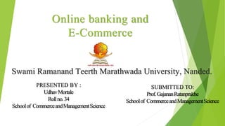 Online banking and
E-Commerce
PRESENTED BY :
UdhavMortale
Rollno.34
Schoolof CommerceandManagementScience
Swami Ramanand Teerth Marathwada University, Nanded.
SUBMITTED TO:
Prof.GajananRatanprakhe
Schoolof CommerceandManagementScience
 