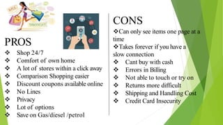 PROS
 Shop 24/7
 Comfort of own home
 A lot of stores within a click away
 Comparison Shopping easier
 Discount coupons available online
 No Lines
 Privacy
 Lot of options
 Save on Gas/diesel /petrol
CONS
Can only see items one page at a
time
Takes forever if you have a
slow connection
 Cant buy with cash
 Errors in Billing
 Not able to touch or try on
 Returns more difficult
 Shipping and Handling Cost
 Credit Card Insecurity
 