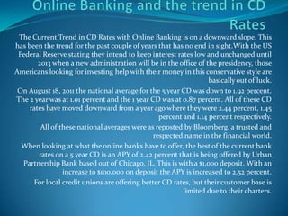 Online Banking and the trend in CD Rates The Current Trend in CD Rates with Online Banking is on a downward slope. This has been the trend for the past couple of years that has no end in sight.With the US Federal Reserve stating they intend to keep interest rates low and unchanged until 2013 when a new administration will be in the office of the presidency, those Americans looking for investing help with their money in this conservative style are basically out of luck. On August 18, 2011 the national average for the 5 year CD was down to 1.92 percent. The 2 year was at 1.01 percent and the 1 year CD was at 0.87 percent. All of these CD rates have moved downward from a year ago where they were 2.44 percent, 1.45 percent and 1.14 percent respectively. All of these national averages were as reposted by Bloomberg, a trusted and respected name in the financial world. When looking at what the online banks have to offer, the best of the current bank rates on a 5 year CD is an APY of 2.42 percent that is being offered by Urban Partnership Bank based out of Chicago, IL. This is with a $1,000 deposit. With an increase to $100,000 on deposit the APY is increased to 2.52 percent. For local credit unions are offering better CD rates, but their customer base is limited due to their charters. 