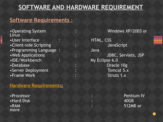 SOFTWARE AND HARDWARE REQUIREMENT
Software Requirements :
•Operating System : Windows XP/2003 or
Linux
•User Interface : HTML, CSS
•Client-side Scripting : JavaScript
•Programming Language : Java
•Web Applications : JDBC, Servlets, JSP
•IDE/Workbench : My Eclipse 6.0
•Database : Oracle 10g
•Server Deployment : Tomcat 5.x
•Frame Work : Struts 1.x
 
Hardware Requirements:
•Processor : Pentium IV
•Hard Disk : 40GB
•RAM : 512MB or
more
 