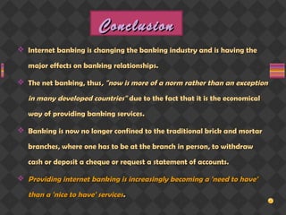 ConclusionConclusion
 Internet banking is changing the banking industry and is having theInternet banking is changing the banking industry and is having the
major effects on banking relationships.major effects on banking relationships.
 The net banking, thusThe net banking, thus, "now is more of a norm rather than an exception, "now is more of a norm rather than an exception
in many developed countries"in many developed countries" due to the fact that it is the economicaldue to the fact that it is the economical
way of providing banking services.way of providing banking services.
 Banking is now no longer confined to the traditional brick and mortarBanking is now no longer confined to the traditional brick and mortar
branches, where one has to be at the branch in person, to withdrawbranches, where one has to be at the branch in person, to withdraw
cash or deposit a cheque or request a statement of accounts.cash or deposit a cheque or request a statement of accounts.
 Providing internet banking is increasingly becoming a 'need to have'Providing internet banking is increasingly becoming a 'need to have'
than a 'nice to have' servicesthan a 'nice to have' services..
 