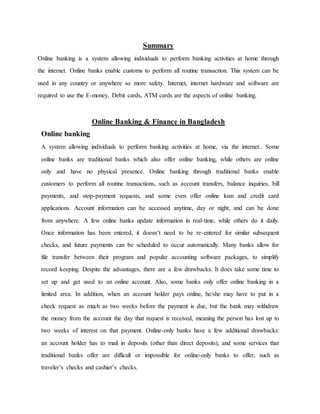 Summary
Online banking is a system allowing individuals to perform banking activities at home through
the internet. Online banks enable customs to perform all routine transaction. This system can be
used in any country or anywhere so more safety. Internet, internet hardware and software are
required to use the E-money, Debit cards, ATM cards are the aspects of online banking.
Online Banking & Finance in Bangladesh
Online banking
A system allowing individuals to perform banking activities at home, via the internet.. Some
online banks are traditional banks which also offer online banking, while others are online
only and have no physical presence. Online banking through traditional banks enable
customers to perform all routine transactions, such as account transfers, balance inquiries, bill
payments, and stop-payment requests, and some even offer online loan and credit card
applications. Account information can be accessed anytime, day or night, and can be done
from anywhere. A few online banks update information in real-time, while others do it daily.
Once information has been entered, it doesn’t need to be re-entered for similar subsequent
checks, and future payments can be scheduled to occur automatically. Many banks allow for
file transfer between their program and popular accounting software packages, to simplify
record keeping. Despite the advantages, there are a few drawbacks. It does take some time to
set up and get used to an online account. Also, some banks only offer online banking in a
limited area. In addition, when an account holder pays online, he/she may have to put in a
check request as much as two weeks before the payment is due, but the bank may withdraw
the money from the account the day that request is received, meaning the person has lost up to
two weeks of interest on that payment. Online-only banks have a few additional drawbacks:
an account holder has to mail in deposits (other than direct deposits), and some services that
traditional banks offer are difficult or impossible for online-only banks to offer, such as
traveler’s checks and cashier’s checks.
 