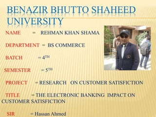 BENAZIR BHUTTO SHAHEED
UNIVERSITY
NAME = REHMAN KHAN SHAMA
DEPARTMENT = BS COMMERCE
BATCH = 4TH
SEMESTER = 5TH
PROJECT = RESEARCH ON CUSTOMER SATISFICTION
TITLE = THE ELECTRONIC BANKING IMPACT ON
CUSTOMER SATISFICTION
SIR = Hassan Ahmed
 