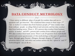 DATA CONDUCT METHOLOGY
I have survey to different place of people for conduct data and use to
questions and get interview . The conducted data consist in three steps .1ST
visit to market to conduct data from business people ,2nd time conduct data
from ordinary people as college School and university and last time conduct
data from banking sector .There is 20% percent data conduct from business
person in market and 40% percent data conduct from ordinary people and
40% data conduct from bank sector. There is ask 20 question from individually
person and consist questionnaire of this methodology as first part of questions
Agree ,Strongly agree Neutral , Disagree ,Strongly disagree .2nd part of
questions there is ask and select one correct answer the five option in .and 3rd
methodological use yes & no .
 