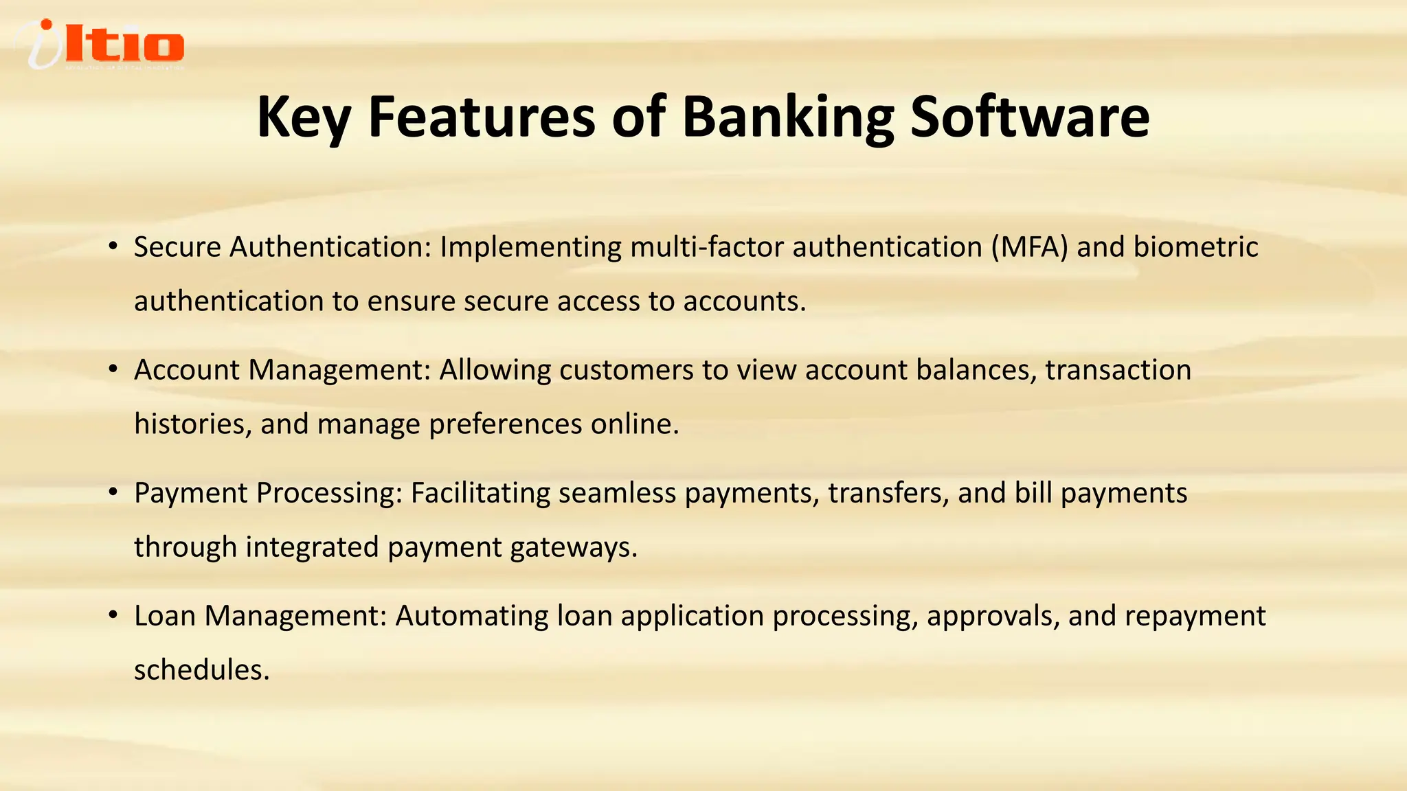 Key Features of Banking Software
• Secure Authentication: Implementing multi-factor authentication (MFA) and biometric
authentication to ensure secure access to accounts.
• Account Management: Allowing customers to view account balances, transaction
histories, and manage preferences online.
• Payment Processing: Facilitating seamless payments, transfers, and bill payments
through integrated payment gateways.
• Loan Management: Automating loan application processing, approvals, and repayment
schedules.
 