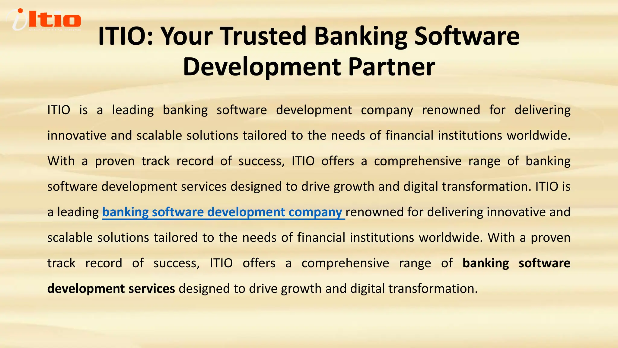 ITIO: Your Trusted Banking Software
Development Partner
ITIO is a leading banking software development company renowned for delivering
innovative and scalable solutions tailored to the needs of financial institutions worldwide.
With a proven track record of success, ITIO offers a comprehensive range of banking
software development services designed to drive growth and digital transformation. ITIO is
a leading banking software development company renowned for delivering innovative and
scalable solutions tailored to the needs of financial institutions worldwide. With a proven
track record of success, ITIO offers a comprehensive range of banking software
development services designed to drive growth and digital transformation.
 