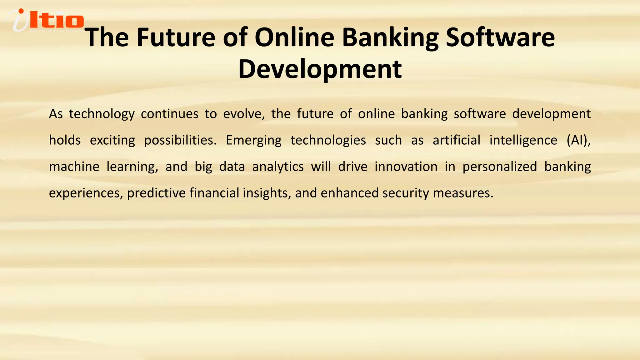 The Future of Online Banking Software
Development
As technology continues to evolve, the future of online banking software development
holds exciting possibilities. Emerging technologies such as artificial intelligence (AI),
machine learning, and big data analytics will drive innovation in personalized banking
experiences, predictive financial insights, and enhanced security measures.
 