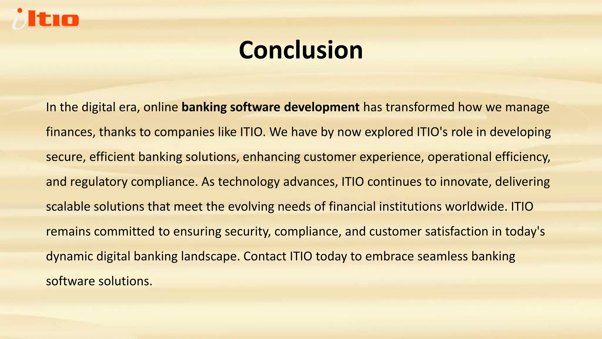 Conclusion
In the digital era, online banking software development has transformed how we manage
finances, thanks to companies like ITIO. We have by now explored ITIO's role in developing
secure, efficient banking solutions, enhancing customer experience, operational efficiency,
and regulatory compliance. As technology advances, ITIO continues to innovate, delivering
scalable solutions that meet the evolving needs of financial institutions worldwide. ITIO
remains committed to ensuring security, compliance, and customer satisfaction in today's
dynamic digital banking landscape. Contact ITIO today to embrace seamless banking
software solutions.
 