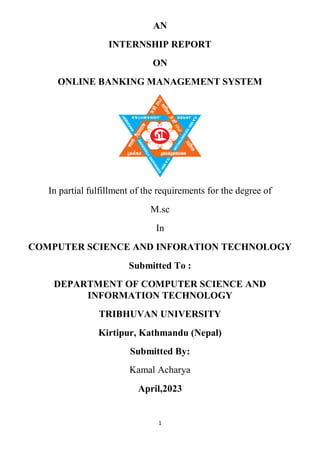 1
AN
INTERNSHIP REPORT
ON
ONLINE BANKING MANAGEMENT SYSTEM
In partial fulfillment of the requirements for the degree of
M.sc
In
COMPUTER SCIENCE AND INFORATION TECHNOLOGY
Submitted To :
DEPARTMENT OF COMPUTER SCIENCE AND
INFORMATION TECHNOLOGY
TRIBHUVAN UNIVERSITY
Kirtipur, Kathmandu (Nepal)
Submitted By:
Kamal Acharya
April,2023
 