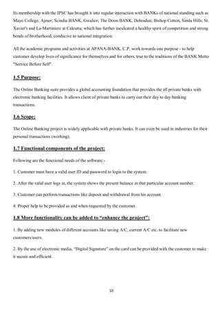 10
Its membership with the IPSC has brought it into regular interaction with BANKs of national standing such as
Mayo College, Ajmer; Scindia BANK, Gwalior; The Doon BANK, Dehradun; Bishop Cotton, Simla Hills; St.
Xavier's and La-Martiniere at Calcutta; which has further inculcated a healthy spirit of competition and strong
bonds of brotherhood, conducive to national integration.
All the academic programs and activities at APANA-BANK, C.P. work towards one purpose - to help
customer develop lives of significance for themselves and for others, true to the traditions of the BANK Motto
"Service Before Self".
1.5 Purpose:
The Online Banking suite provides a global accounting foundation that provides the all private banks with
electronic banking facilities. It allows client of private banks to carry out their day to day banking
transactions.
1.6 Scope:
The Online Banking project is widely applicable with private banks. It can even be used in industries for their
personal transactions (working).
1.7 Functional components of the project:
Following are the functional needs of the software:-
1. Customer must have a valid user ID and password to login to the system.
2. After the valid user logs in, the system shows the present balance in that particular account number.
3. Customer can perform transactions like deposit and withdrawal from his account.
4. Proper help to be provided as and when requested by the customer.
1.8 More functionality can be added to “enhance the project”:
1. By adding new modules of different accounts like saving A/C, current A/C etc. to facilitate new
customers/users.
2. By the use of electronic media, “Digital Signature” on the card can be provided with the customer to make
it secure and efficient.
 