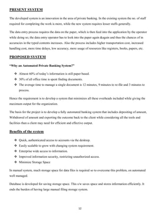 12
PRESENT SYSTEM
The developed system is an innovation in the area of private banking. In the existing system the no. of staff
required for completing the work is more, while the new system requires lesser staffs generally.
The data entry process requires the data on the paper, which is then feed into the application by the operator
while doing so; the data entry operator has to look into the paper again &again and thus the chances of in
accuracies in the typed contents increases. Also the process includes higher transportation cost, increased
handling cost, more time delays, low accuracy, more usage of resources like registers, books, papers, etc.
PROPOSED SYSTEM
“Why an Automated Private Banking System?”
 Almost 60% of today’s information is still paper based.
 30% of all office time is spent finding documents.
 The average time to manage a single document is 12 minutes, 9 minutes to re-file and 3 minutes to
process.
Hence the requirement is to develop a system that minimizes all these overheads included while giving the
maximum output for the organization.
The basis for the project is to develop a fully automated banking system that includes depositing of amount,
Withdrawal of amount and exporting the outcome back to the client while considering all the tools and
facilities than a client may need for efficient and effective output.
Benefits of the system
 Quick, authenticated access to accounts via the desktop.
 Easily scalable to grow with changing system requirement.
 Enterprise wide access to information.
 Improved information security, restricting unauthorized access.
 Minimize Storage Space
In manual system, much storage space for data files is required so to overcome this problem, on automated
well managed.
Database is developed for saving storage space. This s/w saves space and stores information efficiently. It
ends the burden of having large manual filing storage system.
 
