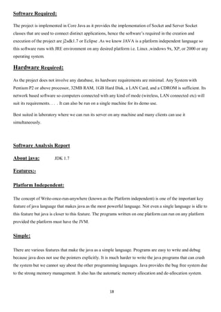 18
Software Required:
The project is implemented in Core Java as it provides the implementation of Socket and Server Socket
classes that are used to connect distinct applications, hence the software’s required in the creation and
execution of the project are j2sdk1.7 or Eclipse .As we know JAVA is a platform independent language so
this software runs with JRE environment on any desired platform i.e. Linux ,windows 9x, XP, or 2000 or any
operating system.
Hardware Required:
As the project does not involve any database, its hardware requirements are minimal. Any System with
Pentium P2 or above processor, 32MB RAM, 1GB Hard Disk, a LAN Card, and a CDROM is sufficient. Its
network based software so computers connected with any kind of mode (wireless, LAN connected etc) will
suit its requirements. . . . It can also be run on a single machine for its demo use.
Best suited in laboratory where we can run its server on any machine and many clients can use it
simultaneously.
Software Analysis Report
About java: JDK 1.7
Features:-
Platform Independent:
The concept of Write-once-run-anywhere (known as the Platform independent) is one of the important key
feature of java language that makes java as the most powerful language. Not even a single language is idle to
this feature but java is closer to this feature. The programs written on one platform can run on any platform
provided the platform must have the JVM.
Simple:
There are various features that make the java as a simple language. Programs are easy to write and debug
because java does not use the pointers explicitly. It is much harder to write the java programs that can crash
the system but we cannot say about the other programming languages. Java provides the bug free system due
to the strong memory management. It also has the automatic memory allocation and de-allocation system.
 