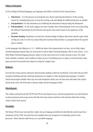 19
Object Oriented:
To be an Object Oriented language, any language must follow at least the four characteristics.
 Inheritance : It is the process of creating the new classes and using the behavior of the existing
classes by extending them just to reuse the existing code and adding the additional features as needed.
 Encapsulation: It is the mechanism of combining the information and providing the abstraction.
 Polymorphism: As the name suggest one name multiple form, Polymorphism is the way of providing
the different functionality by the functions having the same name based on the signatures of the
methods.
 Dynamic binding: Sometimes we don't have the knowledge of objects about their specific types while
writing our code. It is the way of providing the maximum functionality to a program about the specific
type at runtime.
As the languages like Objective C, C++ fulfills the above four characteristics yet they are not fully object
oriented languages because they are structured as well as object oriented languages. But in case of java, it is a
fully Object Oriented language because object is at the outer most level of data structure in java. No stand
alone methods, constants, and variables are there in java. Everything in java is object even the primitive data
types can also be converted into object by using the wrapper class.
Robust:
Java has the strong memory allocation and automatic garbage collection mechanism. It provides the powerful
exception handling and type checking mechanism as compare to other programming languages. Compiler
checks the program whether there any error and interpreter checks any run time error and makes the system
secure from crash. All of the above features makes the java language robust.
Distributed:
The widely used protocols like HTTP and FTP are developed in java. Internet programmers can call functions
on these protocols and can get access the files from any remote machine on the internet rather than writing
codes on their local system.
Portable:
The feature Write-once-run-anywhere makes the java language portable provided that the system must have
interpreter for the JVM. Java also have the standard data size irrespective of operating system or the
processor. These features make the java as a portable language.
 