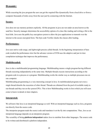 20
Dynamic:
While executing the java program the user can get the required files dynamically from a local drive or from a
computer thousands of miles away from the user just by connecting with the Internet.
Secure:
Java does not use memory pointers explicitly. All the programs in java are run under an area known as the
sand box. Security manager determines the accessibility options of a class like reading and writing a file to the
local disk. Java uses the public key encryption system to allow the java applications to transmit over the
internet in the secure encrypted form. The byte code Verifier checks the classes after loading.
Performance:
Java uses native code usage, and lightweight process called threads. In the beginning interpretation of byte
code resulted the performance slow but the advance version of JVM uses the adaptive and just in time
compilation technique that improves the performance.
Multithreaded:
Java is also a multithreaded programming language. Multithreading means a single program having different
threads executing independently at the same time. Multiple threads execute instructions according to the
program code in a process or a program. Multithreading works the similar way as multiple processes run on
one computer.
Multithreading programming is a very interesting concept in Java. In multithreaded programs not even a
single thread disturbs the execution of other thread. Threads are obtained from the pool of available ready to
run threads and they run on the system CPUs. This is how Multithreading works in Java which you will soon
come to know in details in later chapters.
Interpreted:
We all know that Java is an interpreted language as well. With an interpreted language such as Java, programs
run directly from the source code.
The interpreter program reads the source code and translates it on the fly into computations. Thus, Java as an
interpreted language depends on an interpreter program.
The versatility of being platform independent makes Java to outshine from other languages. The source code
to be written and distributed is platform independent.
 