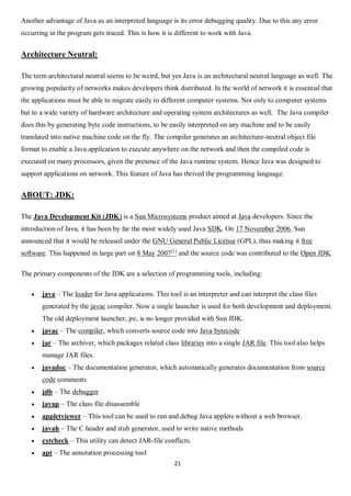 21
Another advantage of Java as an interpreted language is its error debugging quality. Due to this any error
occurring in the program gets traced. This is how it is different to work with Java.
Architecture Neutral:
The term architectural neutral seems to be weird, but yes Java is an architectural neutral language as well. The
growing popularity of networks makes developers think distributed. In the world of network it is essential that
the applications must be able to migrate easily to different computer systems. Not only to computer systems
but to a wide variety of hardware architecture and operating system architectures as well. The Java compiler
does this by generating byte code instructions, to be easily interpreted on any machine and to be easily
translated into native machine code on the fly. The compiler generates an architecture-neutral object file
format to enable a Java application to execute anywhere on the network and then the compiled code is
executed on many processors, given the presence of the Java runtime system. Hence Java was designed to
support applications on network. This feature of Java has thrived the programming language.
ABOUT: JDK:
The Java Development Kit (JDK) is a Sun Microsystems product aimed at Java developers. Since the
introduction of Java, it has been by far the most widely used Java SDK. On 17 November 2006, Sun
announced that it would be released under the GNU General Public License (GPL), thus making it free
software. This happened in large part on 8 May 2007[1]
and the source code was contributed to the Open JDK.
The primary components of the JDK are a selection of programming tools, including:
 java – The loader for Java applications. This tool is an interpreter and can interpret the class files
generated by the javac compiler. Now a single launcher is used for both development and deployment.
The old deployment launcher, jre, is no longer provided with Sun JDK.
 javac – The compiler, which converts source code into Java bytecode
 jar – The archiver, which packages related class libraries into a single JAR file. This tool also helps
manage JAR files.
 javadoc – The documentation generator, which automatically generates documentation from source
code comments
 jdb – The debugger
 javap – The class file disassemble
 appletviewer – This tool can be used to run and debug Java applets without a web browser.
 javah – The C header and stub generator, used to write native methods
 extcheck – This utility can detect JAR-file conflicts.
 apt – The annotation processing tool
 