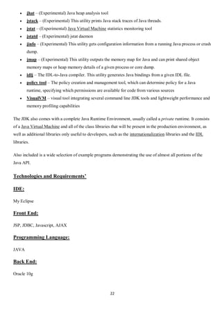 22
 jhat – (Experimental) Java heap analysis tool
 jstack – (Experimental) This utility prints Java stack traces of Java threads.
 jstat – (Experimental) Java Virtual Machine statistics monitoring tool
 jstatd – (Experimental) jstat daemon
 jinfo – (Experimental) This utility gets configuration information from a running Java process or crash
dump.
 jmap – (Experimental) This utility outputs the memory map for Java and can print shared object
memory maps or heap memory details of a given process or core dump.
 idlj – The IDL-to-Java compiler. This utility generates Java bindings from a given IDL file.
 policy tool – The policy creation and management tool, which can determine policy for a Java
runtime, specifying which permissions are available for code from various sources
 VisualVM – visual tool integrating several command line JDK tools and lightweight performance and
memory profiling capabilities
The JDK also comes with a complete Java Runtime Environment, usually called a private runtime. It consists
of a Java Virtual Machine and all of the class libraries that will be present in the production environment, as
well as additional libraries only useful to developers, such as the internationalization libraries and the IDL
libraries.
Also included is a wide selection of example programs demonstrating the use of almost all portions of the
Java API.
Technologies and Requirements’
IDE:
My Eclipse
Front End:
JSP, JDBC, Javascript, AJAX
Programming Language:
JAVA
Back End:
Oracle 10g
 