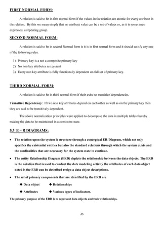 25
FIRST NORMAL FORM:
A relation is said to be in first normal form if the values in the relation are atomic for every attribute in
the relation. By this we mean simply that no attribute value can be a set of values or, as it is sometimes
expressed, a repeating group.
SECOND NORMAL FORM:
A relation is said to be in second Normal form is it is in first normal form and it should satisfy any one
of the following rules.
1) Primary key is a not a composite primary key
2) No non key attributes are present
3) Every non key attribute is fully functionally dependent on full set of primary key.
THIRD NORMAL FORM:
A relation is said to be in third normal form if their exits no transitive dependencies.
Transitive Dependency: If two non key attributes depend on each other as well as on the primary key then
they are said to be transitively dependent.
The above normalization principles were applied to decompose the data in multiple tables thereby
making the data to be maintained in a consistent state.
5.3 E – R DIAGRAMS:
 The relation upon the system is structure through a conceptual ER-Diagram, which not only
specifics the existential entities but also the standard relations through which the system exists and
the cardinalities that are necessary for the system state to continue.
 The entity Relationship Diagram (ERD) depicts the relationship between the data objects. The ERD
is the notation that is used to conduct the date modeling activity the attributes of each data object
noted is the ERD can be described resign a data object descriptions.
 The set of primary components that are identified by the ERD are
 Data object  Relationships
 Attributes  Various types of indicators.
The primary purpose of the ERD is to represent data objects and their relationships.
 