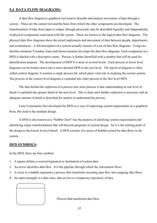 27
5.4 DATA FLOW DIAGRAMS:
A data flow diagram is graphical tool used to describe and analyze movement of data through a
system. These are the central tool and the basis from which the other components are developed. The
transformation of data from input to output, through processed, may be described logically and independently
of physical components associated with the system. These are known as the logical data flow diagrams. The
physical data flow diagrams show the actual implements and movement of data between people, departments
and workstations. A full description of a system actually consists of a set of data flow diagrams. Using two
familiar notations Yourdon, Gane and Sarson notation develops the data flow diagrams. Each component in a
DFD is labeled with a descriptive name. Process is further identified with a number that will be used for
identification purpose. The development of DFD’S is done in several levels. Each process in lower level
diagrams can be broken down into a more detailed DFD in the next level. The lop-level diagram is often
called context diagram. It consists a single process bit, which plays vital role in studying the current system.
The process in the context level diagram is exploded into other process at the first level DFD.
The idea behind the explosion of a process into more process is that understanding at one level of
detail is exploded into greater detail at the next level. This is done until further explosion is necessary and an
adequate amount of detail is described for analyst to understand the process.
Larry Constantine first developed the DFD as a way of expressing system requirements in a graphical
from, this lead to the modular design.
A DFD is also known as a “bubble Chart” has the purpose of clarifying system requirements and
identifying major transformations that will become programs in system design. So it is the starting point of
the design to the lowest level of detail. A DFD consists of a series of bubbles joined by data flows in the
system.
DFD SYMBOLS:
In the DFD, there are four symbols
1. A square defines a source(originator) or destination of system data
2. An arrow identifies data flow. It is the pipeline through which the information flows
3. A circle or a bubble represents a process that transforms incoming data flow into outgoing data flows.
4. An open rectangle is a data store, data at rest or a temporary repository of data
Process that transforms data flow.
 