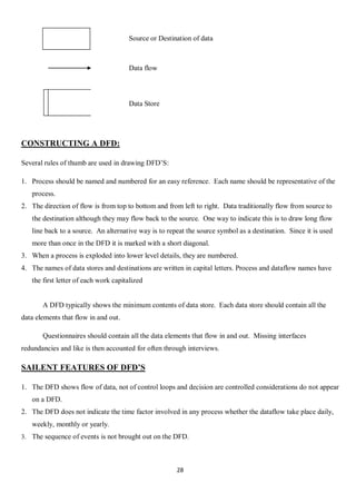 28
Source or Destination of data
Data flow
Data Store
CONSTRUCTING A DFD:
Several rules of thumb are used in drawing DFD’S:
1. Process should be named and numbered for an easy reference. Each name should be representative of the
process.
2. The direction of flow is from top to bottom and from left to right. Data traditionally flow from source to
the destination although they may flow back to the source. One way to indicate this is to draw long flow
line back to a source. An alternative way is to repeat the source symbol as a destination. Since it is used
more than once in the DFD it is marked with a short diagonal.
3. When a process is exploded into lower level details, they are numbered.
4. The names of data stores and destinations are written in capital letters. Process and dataflow names have
the first letter of each work capitalized
A DFD typically shows the minimum contents of data store. Each data store should contain all the
data elements that flow in and out.
Questionnaires should contain all the data elements that flow in and out. Missing interfaces
redundancies and like is then accounted for often through interviews.
SAILENT FEATURES OF DFD’S
1. The DFD shows flow of data, not of control loops and decision are controlled considerations do not appear
on a DFD.
2. The DFD does not indicate the time factor involved in any process whether the dataflow take place daily,
weekly, monthly or yearly.
3. The sequence of events is not brought out on the DFD.
 