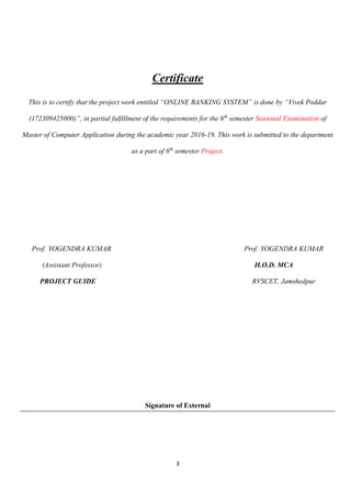 3
Certificate
This is to certify that the project work entitled “ONLINE BANKING SYSTEM” is done by “Vivek Poddar
(172309425000)”, in partial fulfillment of the requirements for the 6th
semester Seasonal Examination of
Master of Computer Application during the academic year 2016-19. This work is submitted to the department
as a part of 6th
semester Project.
Prof. YOGENDRA KUMAR Prof. YOGENDRA KUMAR
(Assistant Professor) H.O.D. MCA
PROJECT GUIDE RVSCET, Jamshedpur
Signature of External
 