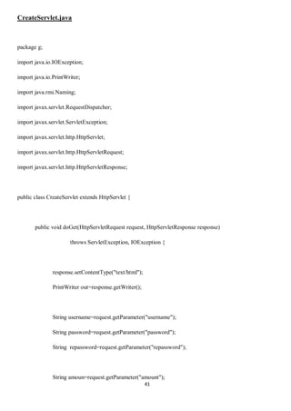 41
CreateServlet.java
package g;
import java.io.IOException;
import java.io.PrintWriter;
import java.rmi.Naming;
import javax.servlet.RequestDispatcher;
import javax.servlet.ServletException;
import javax.servlet.http.HttpServlet;
import javax.servlet.http.HttpServletRequest;
import javax.servlet.http.HttpServletResponse;
public class CreateServlet extends HttpServlet {
public void doGet(HttpServletRequest request, HttpServletResponse response)
throws ServletException, IOException {
response.setContentType("text/html");
PrintWriter out=response.getWriter();
String username=request.getParameter("username");
String password=request.getParameter("password");
String repassword=request.getParameter("repassword");
String amoun=request.getParameter("amount");
 
