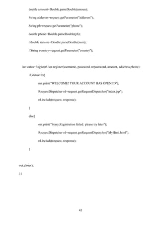 42
double amount=Double.parseDouble(amoun);
String adderess=request.getParameter("adderess");
String ph=request.getParameter("phone");
double phone=Double.parseDouble(ph);
//double mname=Double.parseDouble(num);
//String country=request.getParameter("country");
int status=RegisterUser.register(username, password, repassword, amount, adderess,phone);
if(status>0){
out.print("WELCOME! YOUR ACCOUNT HAS OPENED");
RequestDispatcher rd=request.getRequestDispatcher("index.jsp");
rd.include(request, response);
}
else{
out.print("Sorry,Registration failed. please try later");
RequestDispatcher rd=request.getRequestDispatcher("MyHtml.html");
rd.include(request, response);
}
out.close();
}}
 