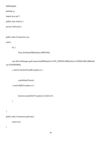 44
GetCon.java
package g;
import java.sql.*;
public class GetCon {
private GetCon(){}
public static Connection con;
static{
try {
Class.forName(DBIntializer.DRIVER);
con=DriverManager.getConnection(DBIntializer.CON_STRING,DBIntializer.USERNAME,DBIntiali
zer.PASSWORD);
} catch (ClassNotFoundException e) {
e.printStackTrace();
} catch (SQLException e) {
System.out.println("Exception in GetCon");
}
}
public static Connection getCon(){
return con;
}
 