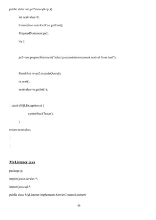 45
public static int getPrimaryKey(){
int nextvalue=0;
Connection con=GetCon.getCon();
PreparedStatement ps2;
try {
ps2=con.prepareStatement("select javatpointnewaccount.nextval from dual");
ResultSet rs=ps2.executeQuery();
rs.next();
nextvalue=rs.getInt(1);
} catch (SQLException e) {
e.printStackTrace();
}
return nextvalue;
}
}
MyListener.java
package g;
import javax.servlet.*;
import java.sql.*;
public class MyListener implements ServletContextListener{
 