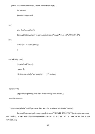 46
public void contextInitialized(ServletContextEvent arg0) {
int status=0;
Connection con=null;
try{
con=GetCon.getCon();
PreparedStatement ps1=con.prepareStatement("Select * from NEWACCOUNT");
try{
status=ps1.executeUpdate();
}
catch(Exception e)
{e.printStackTrace();
status=2;
System.out.println("my staus is1111111"+status);
}
if(status==0)
{System.out.println("your table name already exist"+status);}
else if(status==2)
{System.out.println("else if part table does not exist new table has created"+status);
PreparedStatement ps3=con.prepareStatement("CREATE SEQUENCE javatpointnewaccount
MINVALUE 1 MAXVALUE 999999999999 INCREMENT BY 1 START WITH 1 NOCACHE NOORDER
NOCYCLE");
 